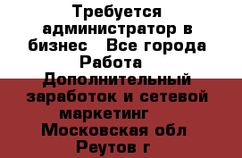 Требуется администратор в бизнес - Все города Работа » Дополнительный заработок и сетевой маркетинг   . Московская обл.,Реутов г.